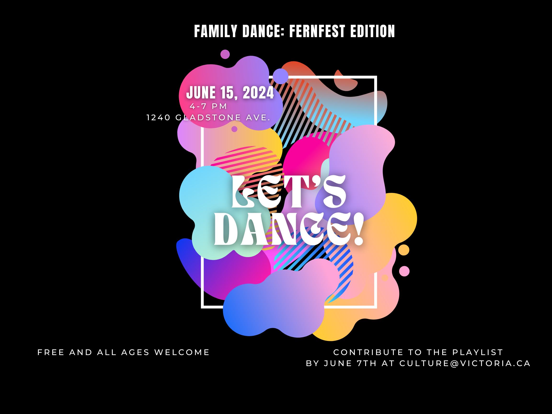 Let’s Dance landscape FernFest An event poster with a black background and a multicolour, gradient, pint splotch style central focus. The title is Family dance: FernFest edition with a large piece of text reading "Let's Dance!' overlaid across the paint splotches. The following details are on the poster: June 15, 4-7pm, 1240 Gladstone ave. Free and all ages welcome. Contribute to the playlist by june 7 at culture@victoria.ca